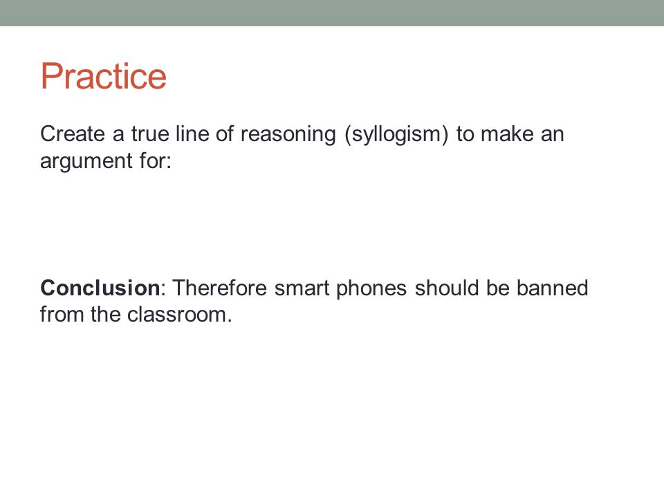 Practice Create a true line of reasoning (syllogism) to make an argument for: Conclusion: Therefore smart phones should be banned from the classroom.