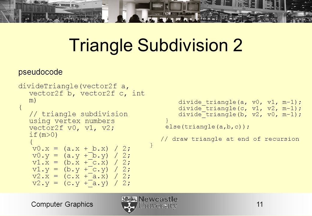 11Computer Graphics Triangle Subdivision 2 pseudocode divideTriangle(vector2f a, vector2f b, vector2f c, int m) { // triangle subdivision using vertex numbers vector2f v0, v1, v2; if(m>0) { v0.x = (a.x +_b.x) / 2; v0.y = (a.y +_b.y) / 2; v1.x = (b.x +_c.x) / 2; v1.y = (b.y +_c.y) / 2; v2.x = (c.x +_a.x) / 2; v2.y = (c.y +_a.y) / 2; divide_triangle(a, v0, v1, m-1); divide_triangle(c, v1, v2, m-1); divide_triangle(b, v2, v0, m-1); } else(triangle(a,b,c)); // draw triangle at end of recursion }