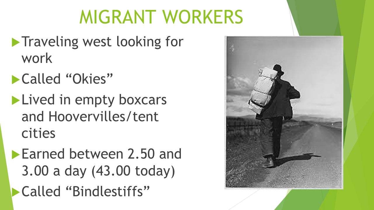 MIGRANT WORKERS  Traveling west looking for work  Called Okies  Lived in empty boxcars and Hoovervilles/tent cities  Earned between 2.50 and 3.00 a day (43.00 today)  Called Bindlestiffs
