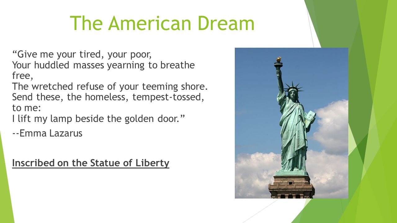 The American Dream Give me your tired, your poor, Your huddled masses yearning to breathe free, The wretched refuse of your teeming shore.