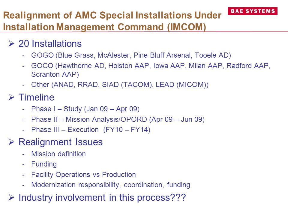 Realignment of AMC Special Installations Under Installation Management Command (IMCOM)  20 Installations - GOGO (Blue Grass, McAlester, Pine Bluff Arsenal, Tooele AD) - GOCO (Hawthorne AD, Holston AAP, Iowa AAP, Milan AAP, Radford AAP, Scranton AAP) - Other (ANAD, RRAD, SIAD (TACOM), LEAD (MICOM))  Timeline - Phase I – Study (Jan 09 – Apr 09) - Phase II – Mission Analysis/OPORD (Apr 09 – Jun 09) - Phase III – Execution (FY10 – FY14)  Realignment Issues - Mission definition - Funding - Facility Operations vs Production - Modernization responsibility, coordination, funding  Industry involvement in this process