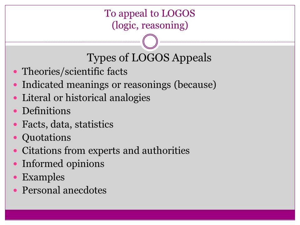 To appeal to LOGOS (logic, reasoning) Types of LOGOS Appeals Theories/scientific facts Indicated meanings or reasonings (because) Literal or historical analogies Definitions Facts, data, statistics Quotations Citations from experts and authorities Informed opinions Examples Personal anecdotes