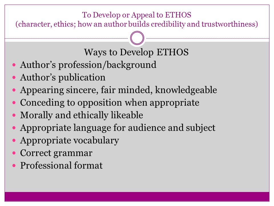 To Develop or Appeal to ETHOS (character, ethics; how an author builds credibility and trustworthiness) Ways to Develop ETHOS Author’s profession/background Author’s publication Appearing sincere, fair minded, knowledgeable Conceding to opposition when appropriate Morally and ethically likeable Appropriate language for audience and subject Appropriate vocabulary Correct grammar Professional format