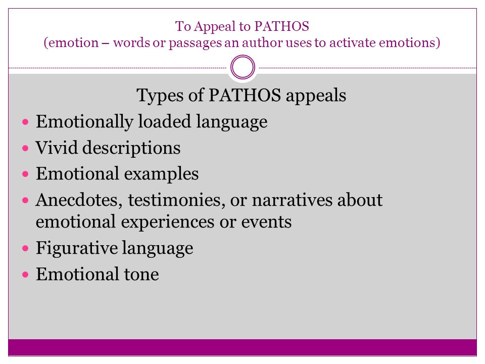 To Appeal to PATHOS (emotion – words or passages an author uses to activate emotions) Types of PATHOS appeals Emotionally loaded language Vivid descriptions Emotional examples Anecdotes, testimonies, or narratives about emotional experiences or events Figurative language Emotional tone