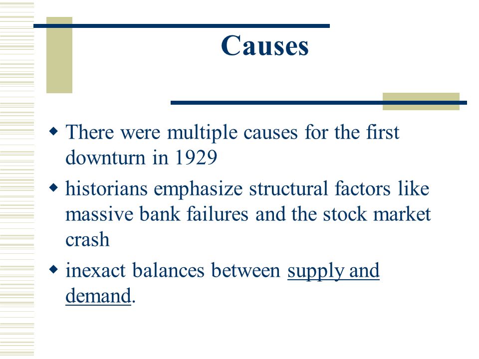 Causes  There were multiple causes for the first downturn in 1929  historians emphasize structural factors like massive bank failures and the stock market crash  inexact balances between supply and demand.supply and demand