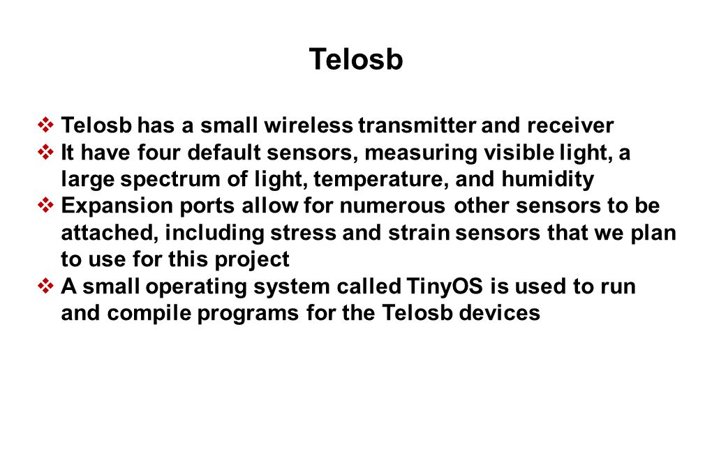Telosb  Telosb has a small wireless transmitter and receiver  It have four default sensors, measuring visible light, a large spectrum of light, temperature, and humidity  Expansion ports allow for numerous other sensors to be attached, including stress and strain sensors that we plan to use for this project  A small operating system called TinyOS is used to run and compile programs for the Telosb devices