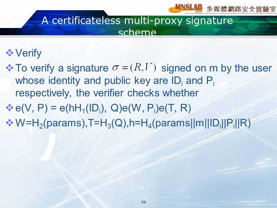 多媒體網路安全實驗室  Verify  To verify a signature signed on m by the user whose identity and public key are ID i and P i respectively, the verifier checks whether  e(V, P) = e(hH 1 (ID i ), Q)e(W, P i )e(T, R)  W=H 2 (params),T=H 3 (Q),h=H 4 (params||m||ID i ||P i ||R) A certificateless multi-proxy signature scheme 36