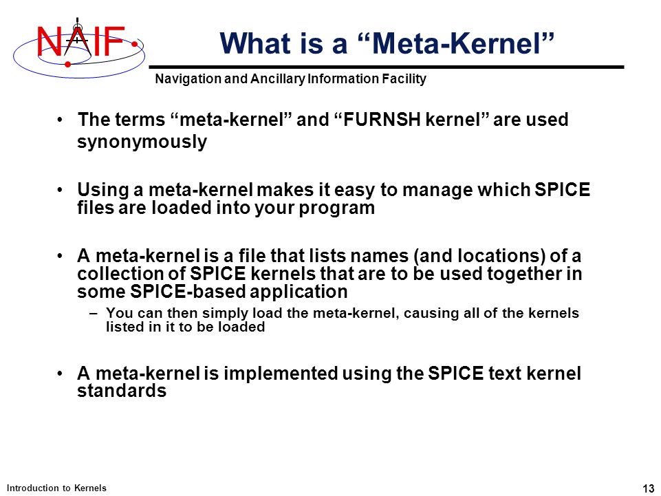 Navigation and Ancillary Information Facility NIF Introduction to Kernels 13 What is a Meta-Kernel The terms meta-kernel and FURNSH kernel are used synonymously Using a meta-kernel makes it easy to manage which SPICE files are loaded into your program A meta-kernel is a file that lists names (and locations) of a collection of SPICE kernels that are to be used together in some SPICE-based application –You can then simply load the meta-kernel, causing all of the kernels listed in it to be loaded A meta-kernel is implemented using the SPICE text kernel standards