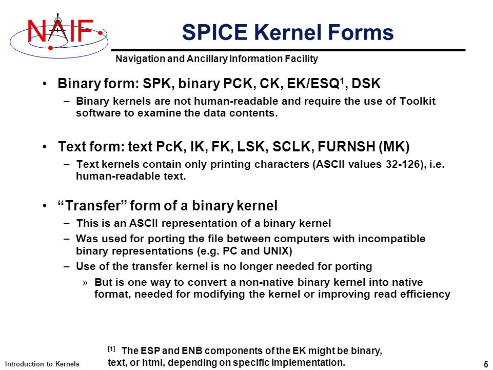 Navigation and Ancillary Information Facility NIF Introduction to Kernels 5 Binary form: SPK, binary PCK, CK, EK/ESQ 1, DSK –Binary kernels are not human-readable and require the use of Toolkit software to examine the data contents.