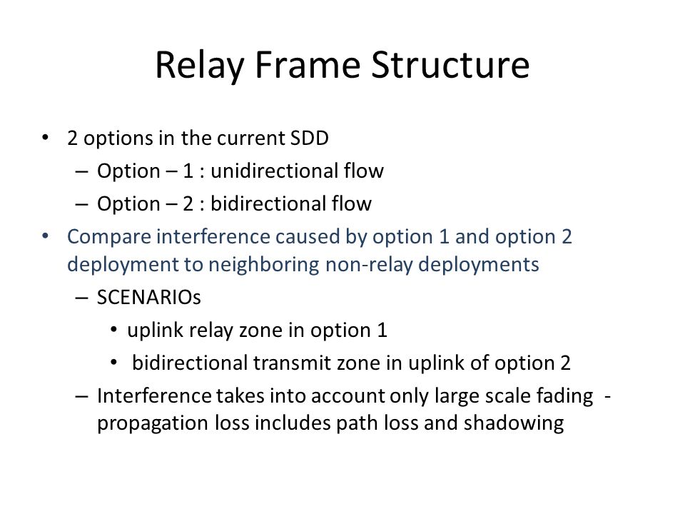 Relay Frame Structure 2 options in the current SDD – Option – 1 : unidirectional flow – Option – 2 : bidirectional flow Compare interference caused by option 1 and option 2 deployment to neighboring non-relay deployments – SCENARIOs uplink relay zone in option 1 bidirectional transmit zone in uplink of option 2 – Interference takes into account only large scale fading - propagation loss includes path loss and shadowing