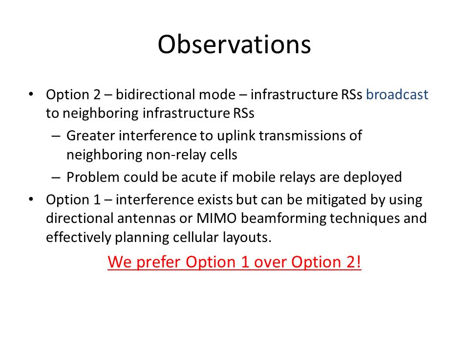 Observations Option 2 – bidirectional mode – infrastructure RSs broadcast to neighboring infrastructure RSs – Greater interference to uplink transmissions of neighboring non-relay cells – Problem could be acute if mobile relays are deployed Option 1 – interference exists but can be mitigated by using directional antennas or MIMO beamforming techniques and effectively planning cellular layouts.
