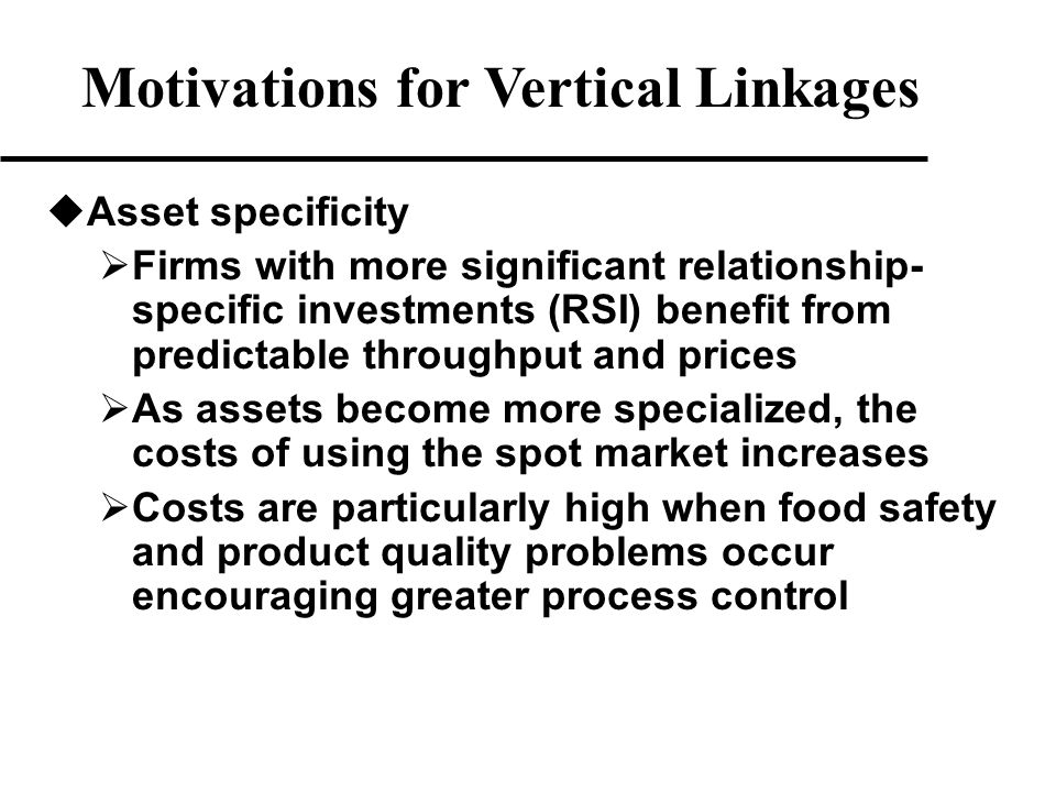 u Asset specificity  Firms with more significant relationship- specific investments (RSI) benefit from predictable throughput and prices  As assets become more specialized, the costs of using the spot market increases  Costs are particularly high when food safety and product quality problems occur encouraging greater process control Motivations for Vertical Linkages
