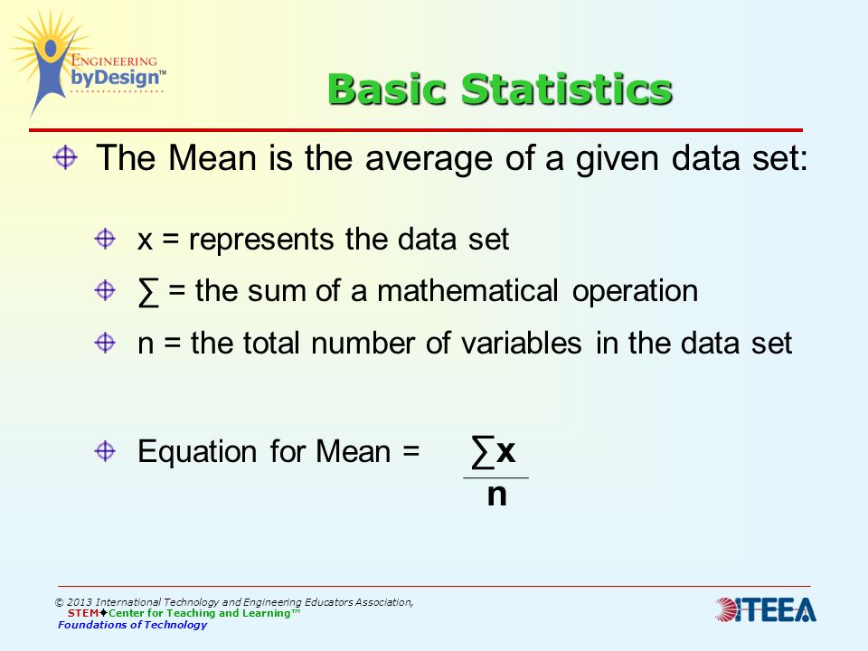 Basic Statistics The Mean is the average of a given data set: x = represents the data set ∑ = the sum of a mathematical operation n = the total number of variables in the data set Equation for Mean = ∑x n © 2013 International Technology and Engineering Educators Association, STEM  Center for Teaching and Learning™ Foundations of Technology
