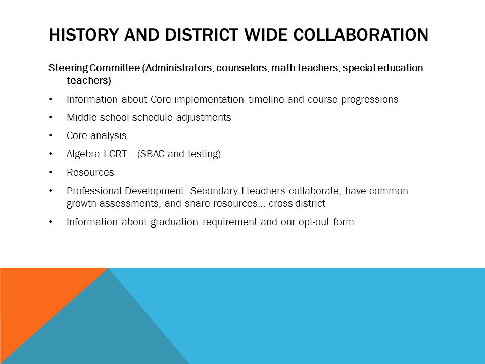 HISTORY AND DISTRICT WIDE COLLABORATION Steering Committee (Administrators, counselors, math teachers, special education teachers) Information about Core implementation timeline and course progressions Middle school schedule adjustments Core analysis Algebra I CRT… (SBAC and testing) Resources Professional Development: Secondary I teachers collaborate, have common growth assessments, and share resources… cross district Information about graduation requirement and our opt-out form