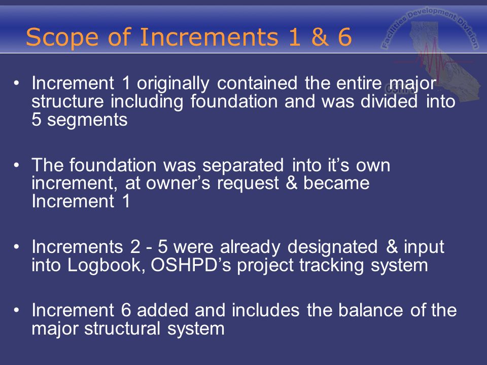 Scope of Increments 1 & 6 Increment 1 originally contained the entire major structure including foundation and was divided into 5 segments The foundation was separated into it’s own increment, at owner’s request & became Increment 1 Increments were already designated & input into Logbook, OSHPD’s project tracking system Increment 6 added and includes the balance of the major structural system