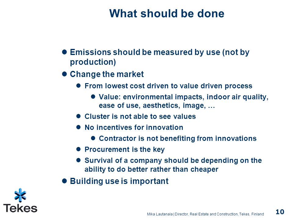 Mika Lautanala | Director, Real Estate and Construction, Tekes, Finland 10 What should be done Emissions should be measured by use (not by production) Change the market From lowest cost driven to value driven process Value: environmental impacts, indoor air quality, ease of use, aesthetics, image, … Cluster is not able to see values No incentives for innovation Contractor is not benefiting from innovations Procurement is the key Survival of a company should be depending on the ability to do better rather than cheaper Building use is important