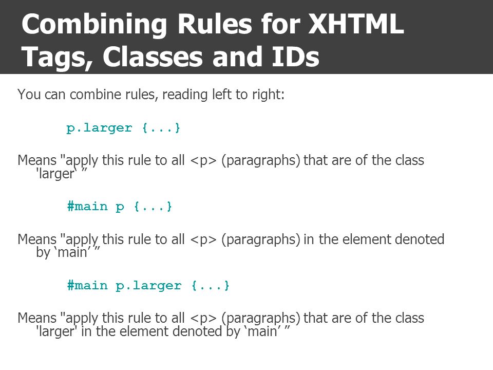 Combining Rules for XHTML Tags, Classes and IDs You can combine rules, reading left to right: p.larger {...} Means apply this rule to all (paragraphs) that are of the class larger‘ #main p {...} Means apply this rule to all (paragraphs) in the element denoted by ‘main’ #main p.larger {...} Means apply this rule to all (paragraphs) that are of the class larger in the element denoted by ‘main’