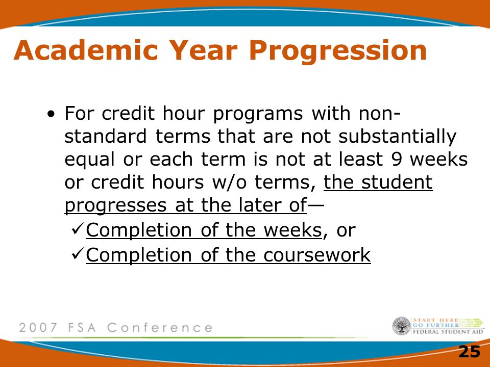 25 Academic Year Progression For credit hour programs with non- standard terms that are not substantially equal or each term is not at least 9 weeks or credit hours w/o terms, the student progresses at the later of— Completion of the weeks, or Completion of the coursework