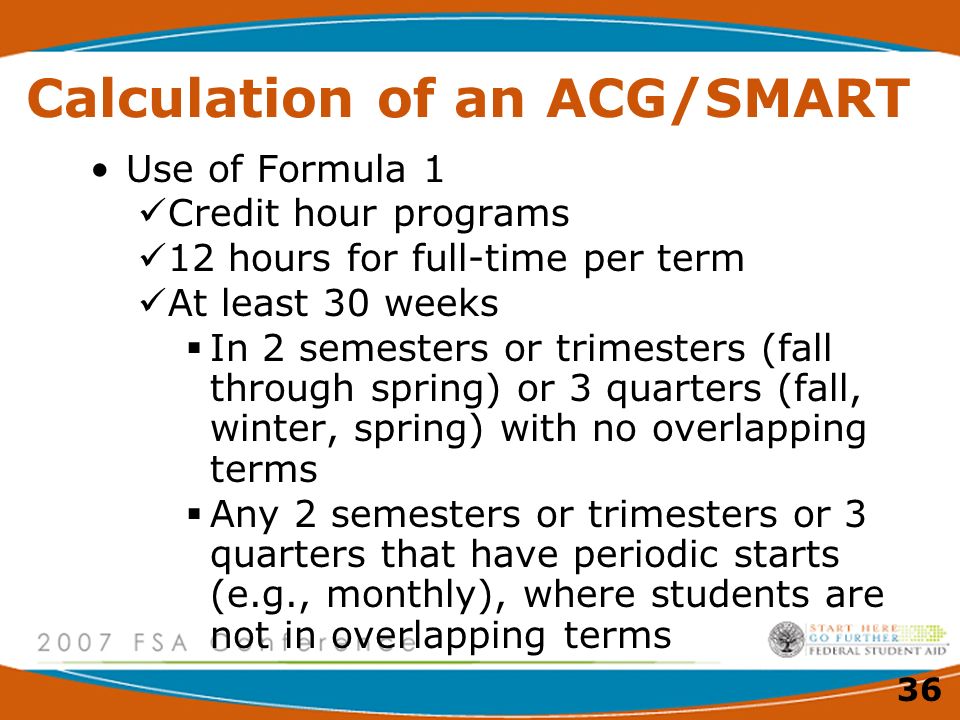 36 Calculation of an ACG/SMART Use of Formula 1 Credit hour programs 12 hours for full-time per term At least 30 weeks  In 2 semesters or trimesters (fall through spring) or 3 quarters (fall, winter, spring) with no overlapping terms  Any 2 semesters or trimesters or 3 quarters that have periodic starts (e.g., monthly), where students are not in overlapping terms