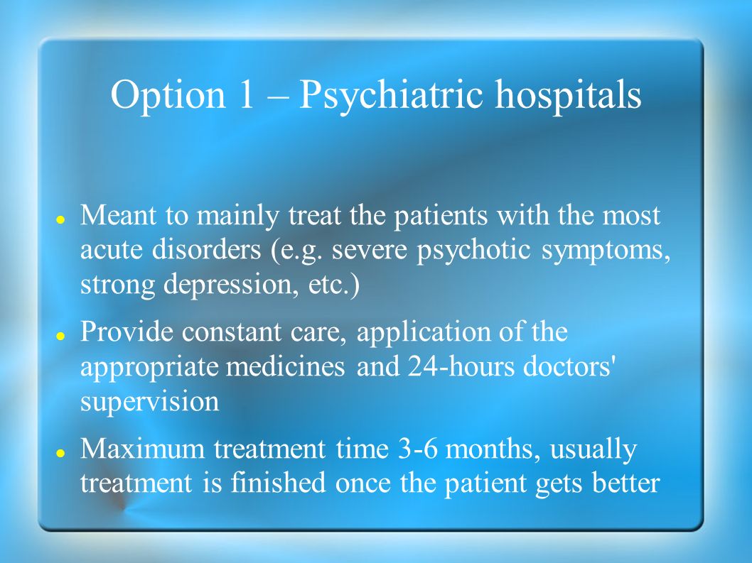 Option 1 – Psychiatric hospitals Meant to mainly treat the patients with the most acute disorders (e.g.