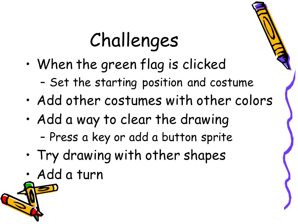 Challenges When the green flag is clicked –Set the starting position and costume Add other costumes with other colors Add a way to clear the drawing –Press a key or add a button sprite Try drawing with other shapes Add a turn