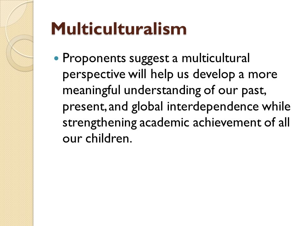 Multiculturalism Proponents suggest a multicultural perspective will help us develop a more meaningful understanding of our past, present, and global interdependence while strengthening academic achievement of all our children.