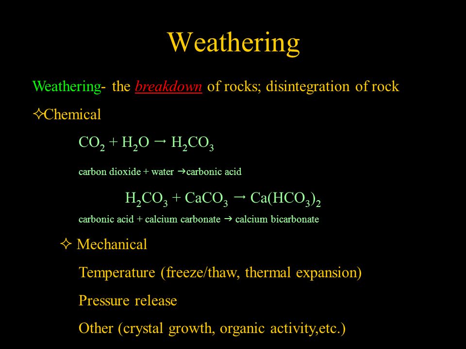 Weathering Weathering- the breakdown of rocks; disintegration of rock  Chemical CO 2 + H 2 O  H 2 CO 3 carbon dioxide + water  carbonic acid H 2 CO 3 + CaCO 3  Ca(HCO 3 ) 2 carbonic acid + calcium carbonate  calcium bicarbonate  Mechanical Temperature (freeze/thaw, thermal expansion) Pressure release Other (crystal growth, organic activity,etc.)