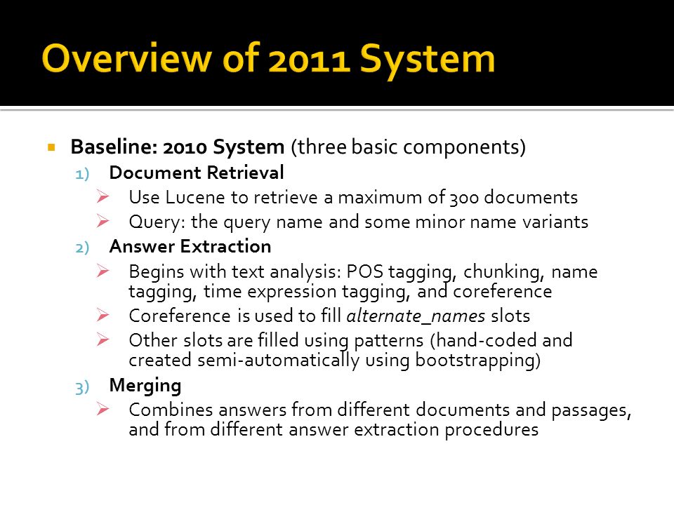 Baseline: 2010 System (three basic components) 1) Document Retrieval  Use Lucene to retrieve a maximum of 300 documents  Query: the query name and some minor name variants 2) Answer Extraction  Begins with text analysis: POS tagging, chunking, name tagging, time expression tagging, and coreference  Coreference is used to fill alternate_names slots  Other slots are filled using patterns (hand-coded and created semi-automatically using bootstrapping) 3) Merging  Combines answers from different documents and passages, and from different answer extraction procedures