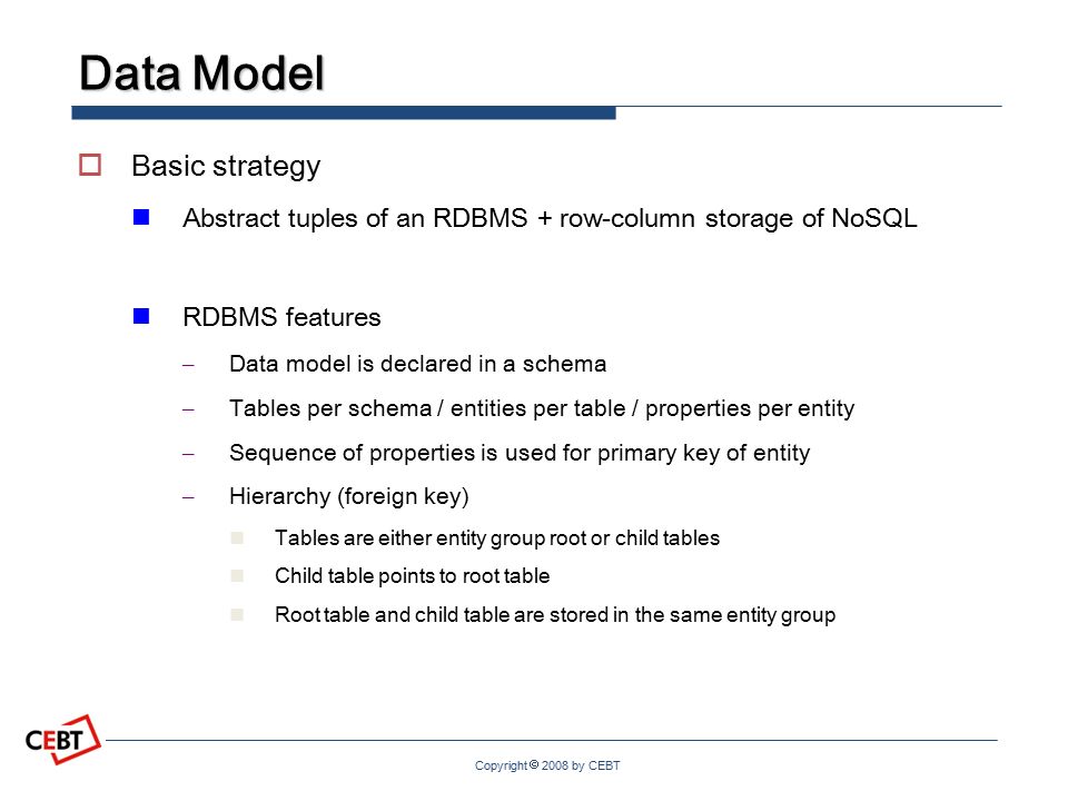Copyright  2008 by CEBT Data Model  Basic strategy Abstract tuples of an RDBMS + row-column storage of NoSQL RDBMS features – Data model is declared in a schema – Tables per schema / entities per table / properties per entity – Sequence of properties is used for primary key of entity – Hierarchy (foreign key) Tables are either entity group root or child tables Child table points to root table Root table and child table are stored in the same entity group