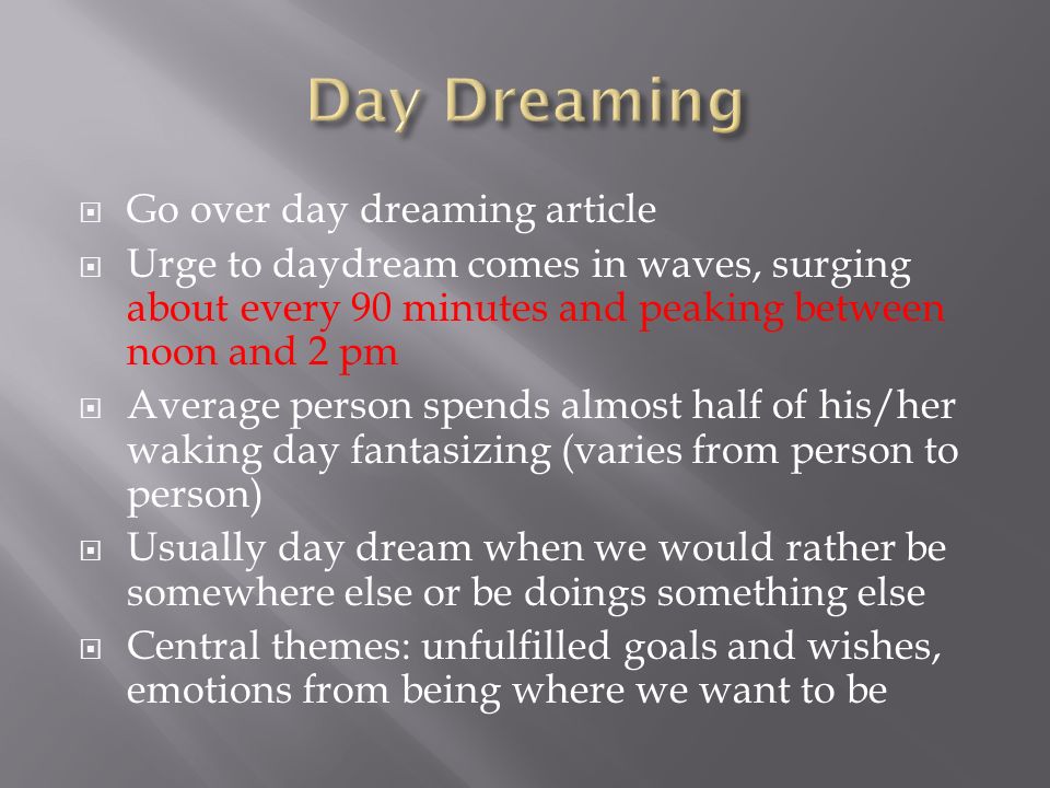  Go over day dreaming article  Urge to daydream comes in waves, surging about every 90 minutes and peaking between noon and 2 pm  Average person spends almost half of his/her waking day fantasizing (varies from person to person)  Usually day dream when we would rather be somewhere else or be doings something else  Central themes: unfulfilled goals and wishes, emotions from being where we want to be