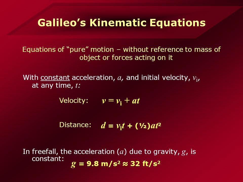 Galileo’s Kinematic Equations With constant acceleration, a, and initial velocity, v i, at any time, t : In freefall, the acceleration ( a ) due to gravity, g, is constant: v = v i + at g = 9.8 m/s 2 ≈ 32 ft/s 2 d = v i t + (½) at 2 Velocity: Distance: Equations of pure motion – without reference to mass of object or forces acting on it