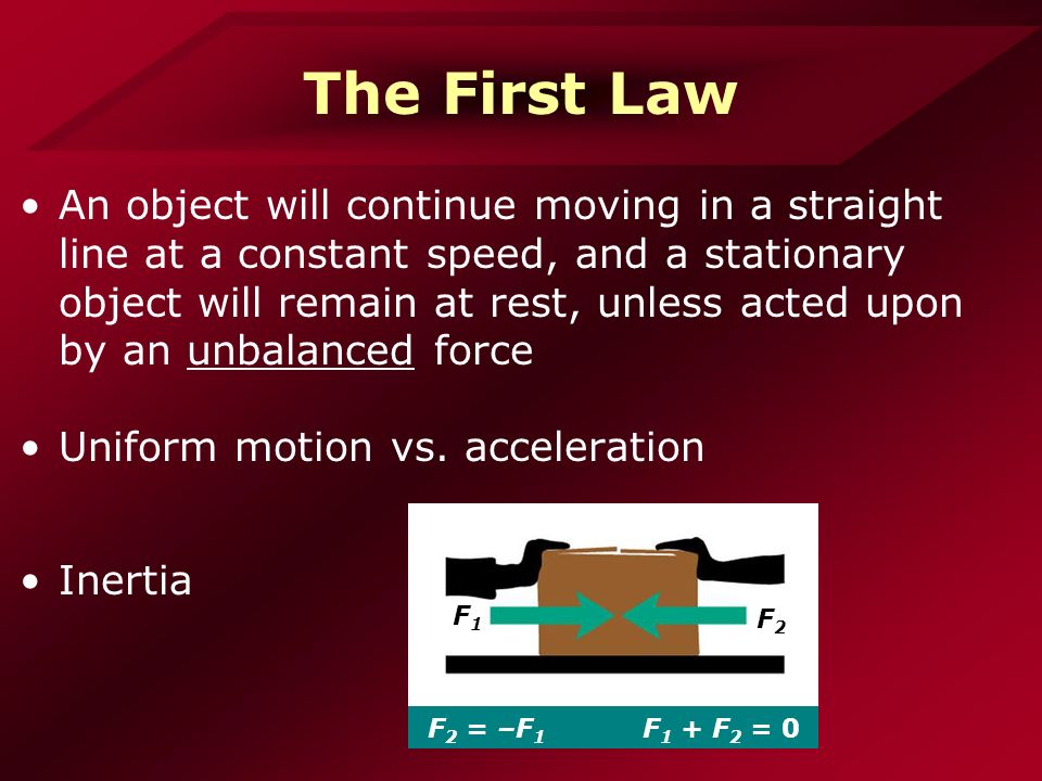 The First Law An object will continue moving in a straight line at a constant speed, and a stationary object will remain at rest, unless acted upon by an unbalanced force Uniform motion vs.