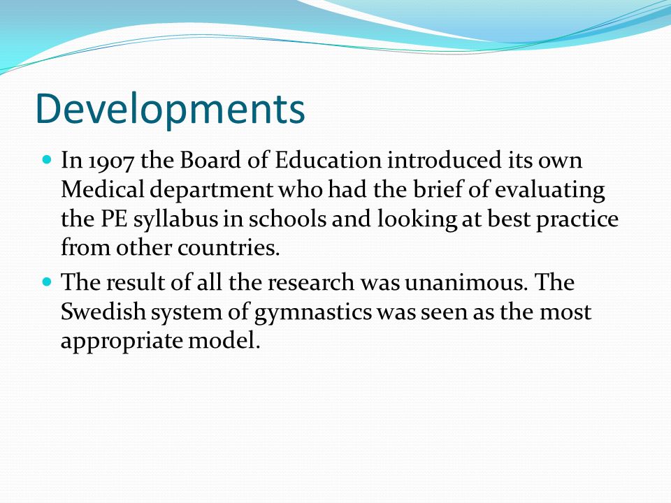 Developments In 1907 the Board of Education introduced its own Medical department who had the brief of evaluating the PE syllabus in schools and looking at best practice from other countries.