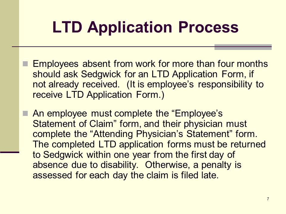 7 LTD Application Process Employees absent from work for more than four months should ask Sedgwick for an LTD Application Form, if not already received.