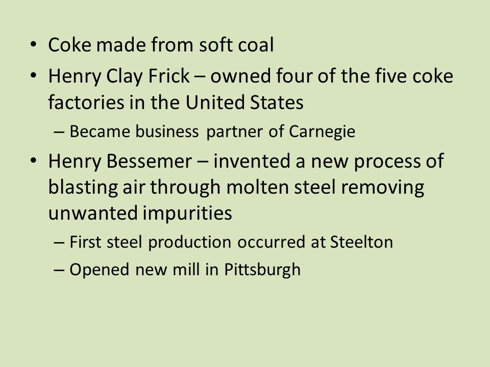 Coke made from soft coal Henry Clay Frick – owned four of the five coke factories in the United States – Became business partner of Carnegie Henry Bessemer – invented a new process of blasting air through molten steel removing unwanted impurities – First steel production occurred at Steelton – Opened new mill in Pittsburgh
