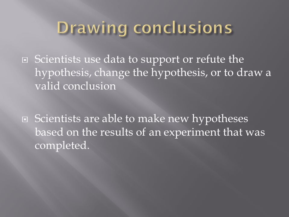  Scientists use data to support or refute the hypothesis, change the hypothesis, or to draw a valid conclusion  Scientists are able to make new hypotheses based on the results of an experiment that was completed.