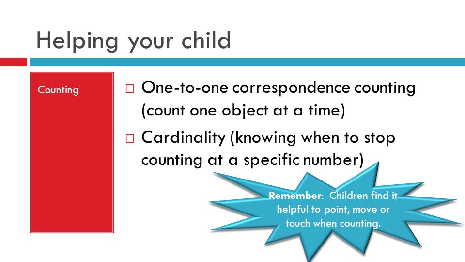 Helping your child Counting  One-to-one correspondence counting (count one object at a time)  Cardinality (knowing when to stop counting at a specific number) Remember: Children find it helpful to point, move or touch when counting.