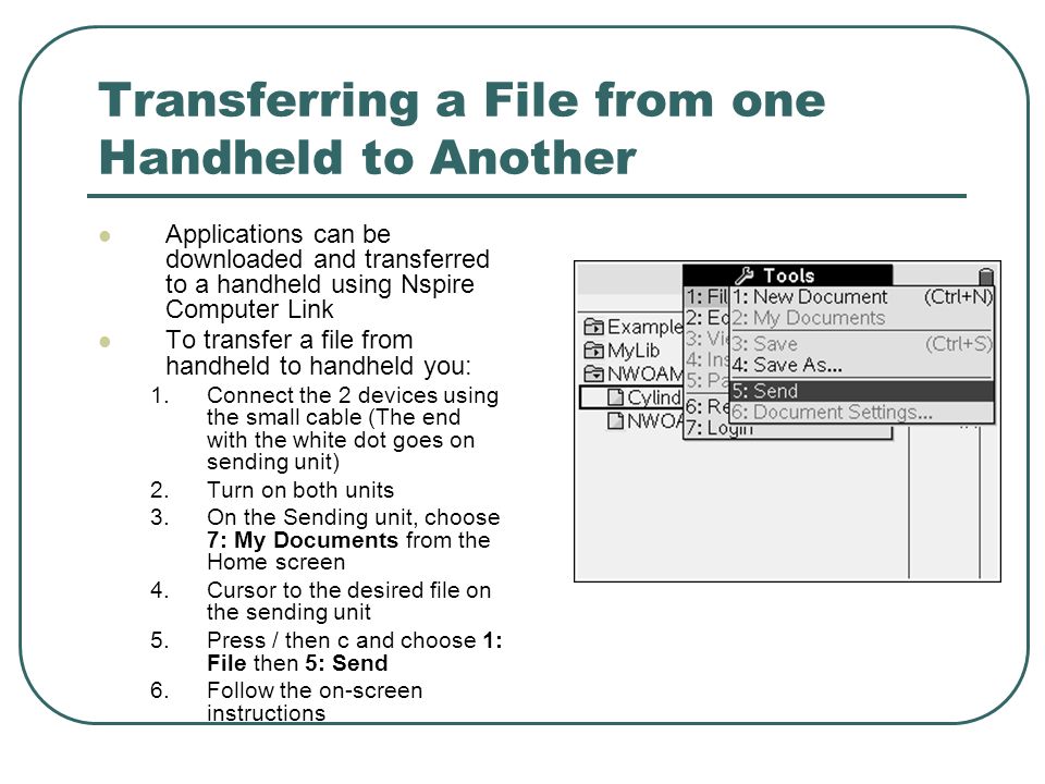 Transferring a File from one Handheld to Another Applications can be downloaded and transferred to a handheld using Nspire Computer Link To transfer a file from handheld to handheld you: 1.Connect the 2 devices using the small cable (The end with the white dot goes on sending unit) 2.Turn on both units 3.On the Sending unit, choose 7: My Documents from the Home screen 4.Cursor to the desired file on the sending unit 5.Press / then c and choose 1: File then 5: Send 6.Follow the on-screen instructions