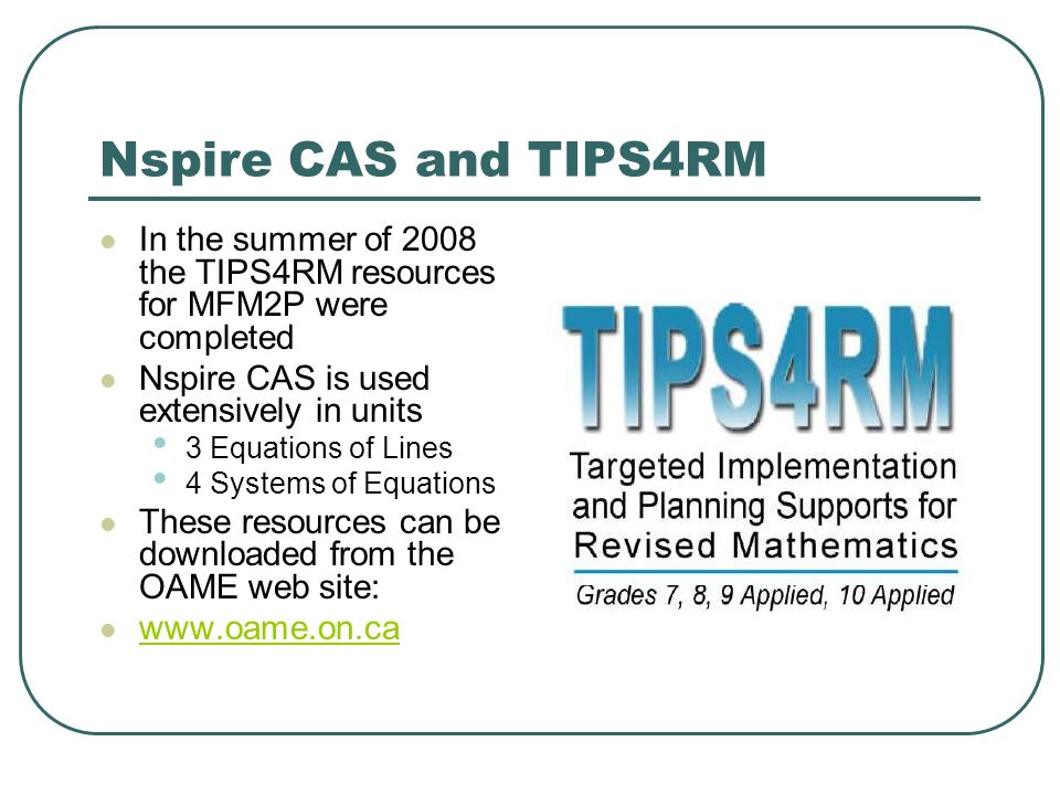 Nspire CAS and TIPS4RM In the summer of 2008 the TIPS4RM resources for MFM2P were completed Nspire CAS is used extensively in units 3 Equations of Lines 4 Systems of Equations These resources can be downloaded from the OAME web site: