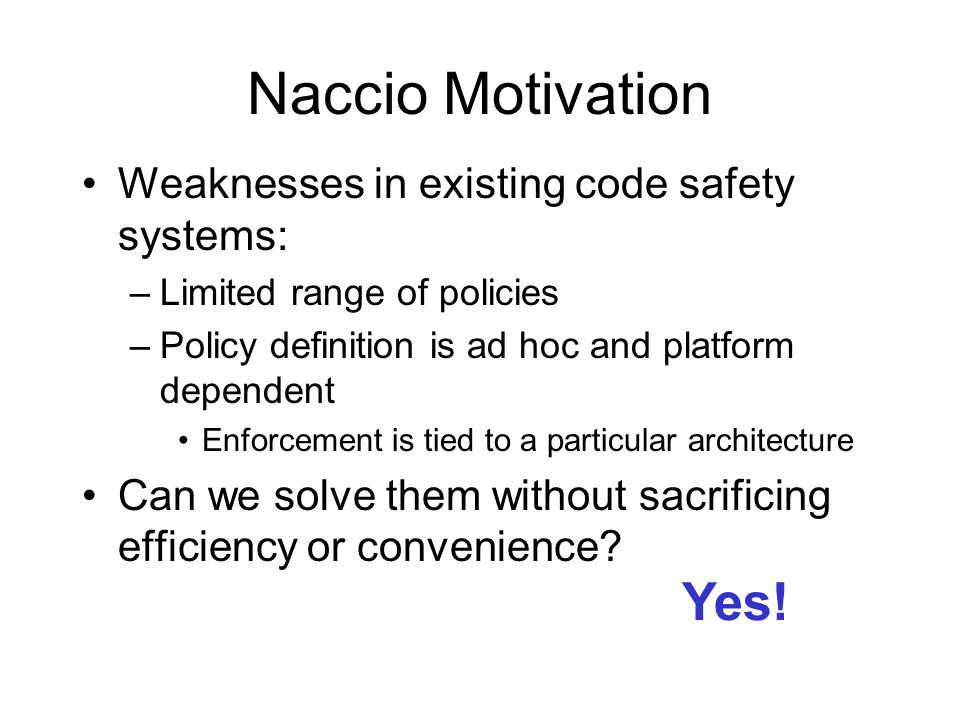 Naccio Motivation Weaknesses in existing code safety systems: –Limited range of policies –Policy definition is ad hoc and platform dependent Enforcement is tied to a particular architecture Can we solve them without sacrificing efficiency or convenience.