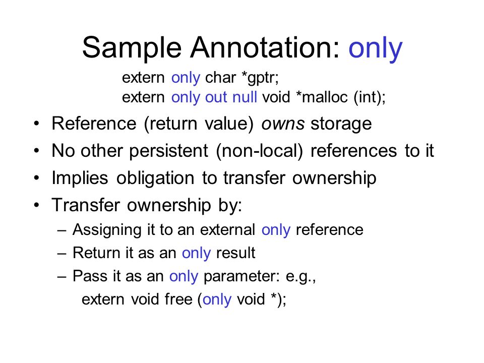 Sample Annotation: only Reference (return value) owns storage No other persistent (non-local) references to it Implies obligation to transfer ownership Transfer ownership by: –Assigning it to an external only reference –Return it as an only result –Pass it as an only parameter: e.g., extern void free (only void *); extern only char *gptr; extern only out null void *malloc (int);