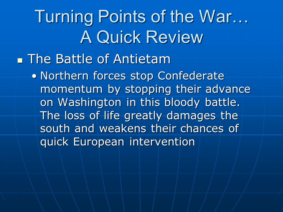 Turning Points of the War… A Quick Review The Battle of Antietam The Battle of Antietam Northern forces stop Confederate momentum by stopping their advance on Washington in this bloody battle.