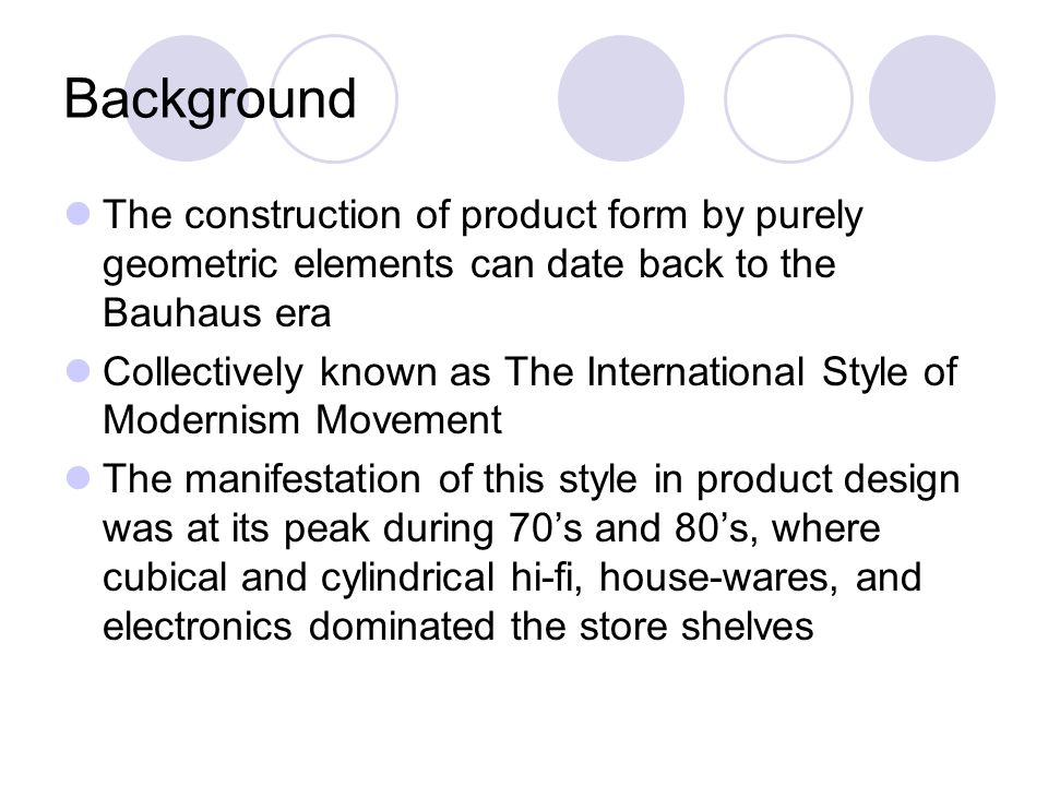 Background The construction of product form by purely geometric elements can date back to the Bauhaus era Collectively known as The International Style of Modernism Movement The manifestation of this style in product design was at its peak during 70’s and 80’s, where cubical and cylindrical hi-fi, house-wares, and electronics dominated the store shelves