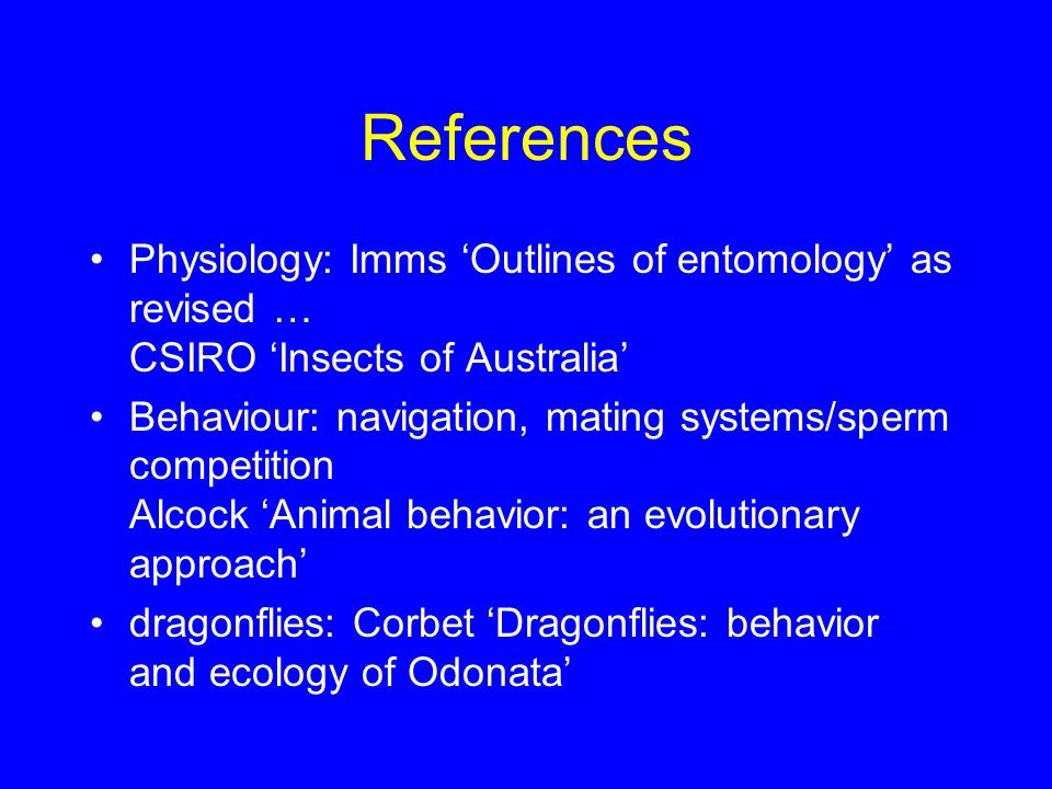References Physiology: Imms ‘Outlines of entomology’ as revised … CSIRO ‘Insects of Australia’ Behaviour: navigation, mating systems/sperm competition Alcock ‘Animal behavior: an evolutionary approach’ dragonflies: Corbet ‘Dragonflies: behavior and ecology of Odonata’