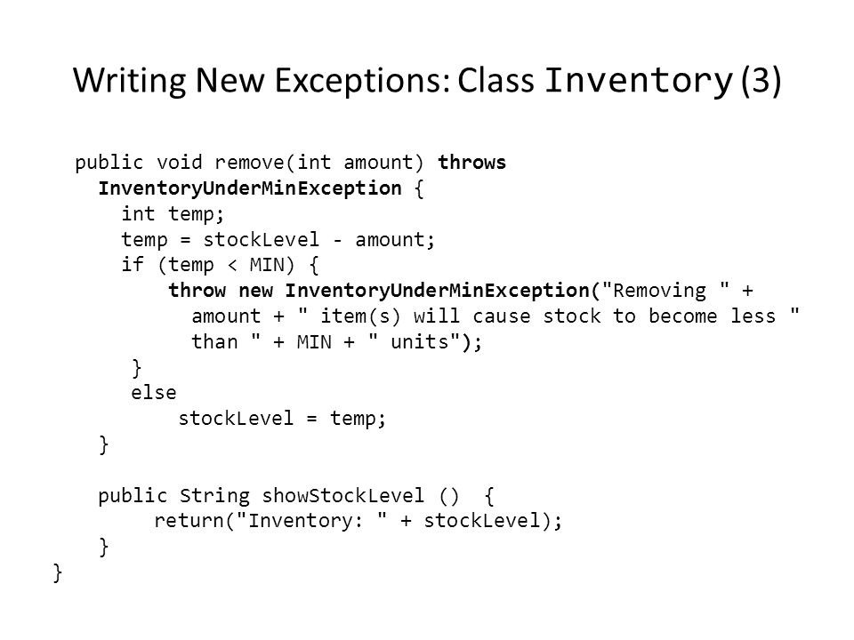 Writing New Exceptions: Class Inventory (3) public void remove(int amount) throws InventoryUnderMinException { int temp; temp = stockLevel - amount; if (temp < MIN) { throw new InventoryUnderMinException( Removing + amount + item(s) will cause stock to become less than + MIN + units ); } else stockLevel = temp; } public String showStockLevel () { return( Inventory: + stockLevel); }