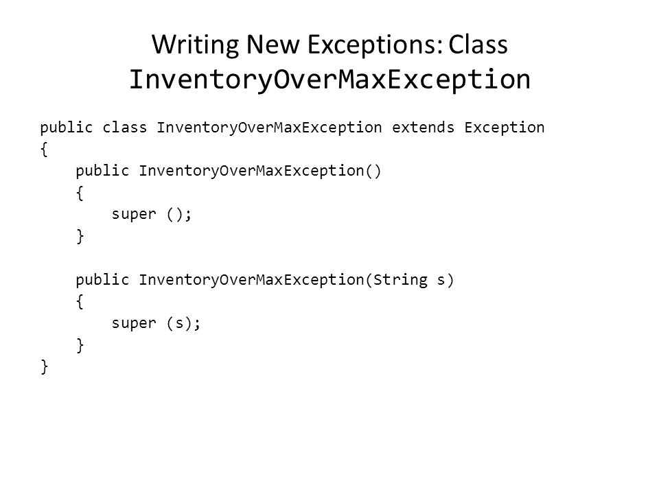 Writing New Exceptions: Class InventoryOverMaxException public class InventoryOverMaxException extends Exception { public InventoryOverMaxException() { super (); } public InventoryOverMaxException(String s) { super (s); }