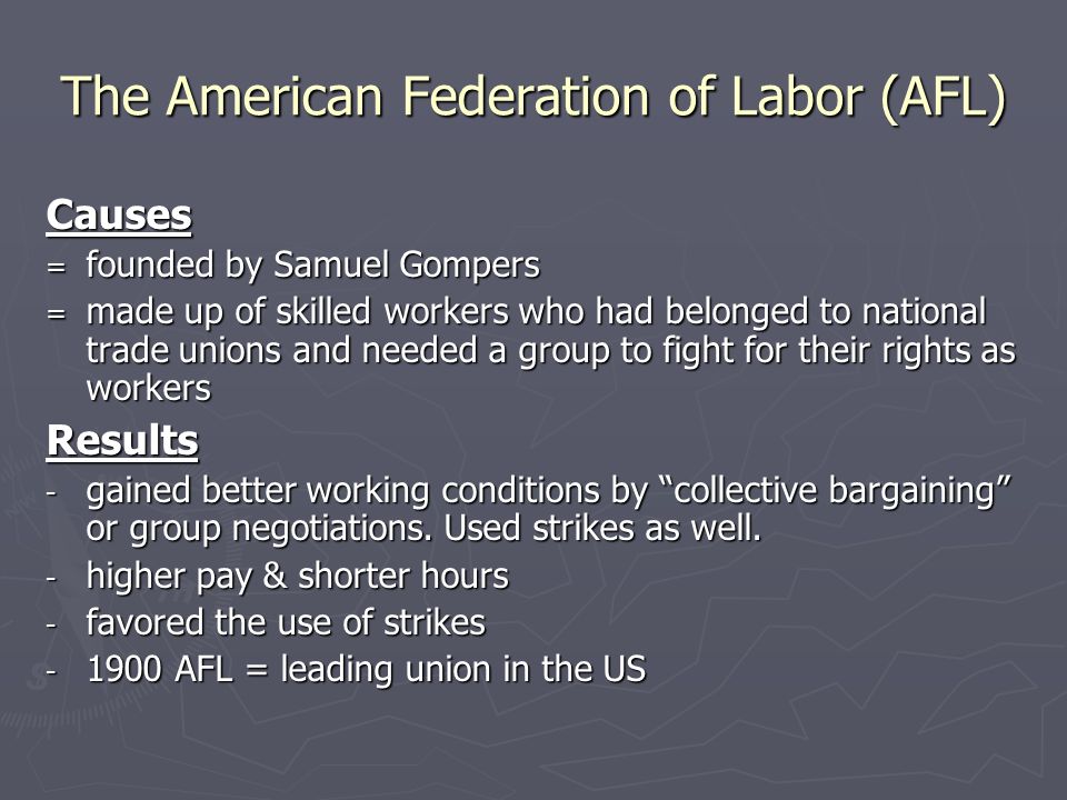 The American Federation of Labor (AFL) Causes = founded by Samuel Gompers = made up of skilled workers who had belonged to national trade unions and needed a group to fight for their rights as workers Results - gained better working conditions by collective bargaining or group negotiations.