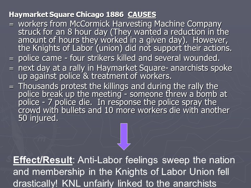 Haymarket Square Chicago 1886 CAUSES = workers from McCormick Harvesting Machine Company struck for an 8 hour day (They wanted a reduction in the amount of hours they worked in a given day).