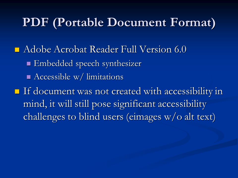 PDF (Portable Document Format) Adobe Acrobat Reader Full Version 6.0 Adobe Acrobat Reader Full Version 6.0 Embedded speech synthesizer Embedded speech synthesizer Accessible w/ limitations Accessible w/ limitations If document was not created with accessibility in mind, it will still pose significant accessibility challenges to blind users (eimages w/o alt text) If document was not created with accessibility in mind, it will still pose significant accessibility challenges to blind users (eimages w/o alt text)