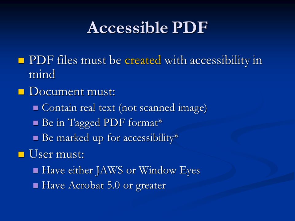 Accessible PDF PDF files must be created with accessibility in mind PDF files must be created with accessibility in mind Document must: Document must: Contain real text (not scanned image) Contain real text (not scanned image) Be in Tagged PDF format* Be in Tagged PDF format* Be marked up for accessibility* Be marked up for accessibility* User must: User must: Have either JAWS or Window Eyes Have either JAWS or Window Eyes Have Acrobat 5.0 or greater Have Acrobat 5.0 or greater